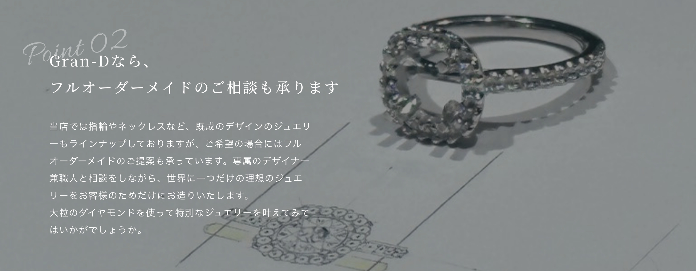 Gran-Dなら、 フルオーダーメイドのご相談も承ります当店では指輪やネックレスなど、既成のデザインのジュエリーもラインナップしておりますが、ご希望の場合にはフルオーダーメイドのご提案も承っています。専属のデザイナー兼職人と相談をしながら、世界に一つだけの理想のジュエリーをお客様のためだけにお造りいたします。 大粒のダイヤモンドを使って特別なジュエリーを叶えてみてはいかがでしょうか。